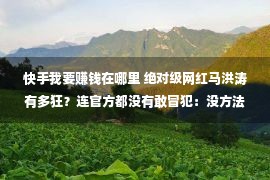 快手我要赚钱在哪里 绝对级网红马洪涛有多狂？连官方都没有敢冒犯：没方法，我也要赢利