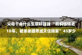 父母干点什么生意好赚钱 “照料怙恃近10年，被弟弟嫌恶成天住娘家”45岁少女子哭诉，很心伤