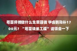 粤菜师傅做什么生意赚钱 学卤鹅贴补1700元？“粤菜徒弟工程”请领会一下