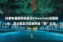  抖音电商超级品牌日XGuerlain法国娇兰：首次超品日品效双收“娇”红运