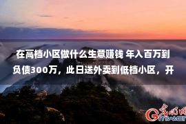 在高档小区做什么生意赚钱 年入百万到负债300万，此日送外卖到低档小区，开门一瞬我想逃离