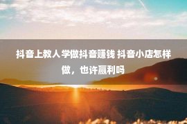 抖音上教人学做抖音赚钱 抖音小店怎样做，也许赢利吗