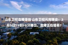 山东卫视直播赚钱 山东卫视元宵晚会：2月5日19时30分播出，直播正在哪看？