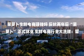 呆萝卜生鲜电商赚钱吗 反抗两年后“呆萝卜”正式休业 生鲜电商行业大洗牌：留给小平台的机缘还多吗？