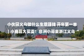 小伙回义乌做什么生意赚钱 开年第一单｜小商品大买卖！非洲小哥来浙江义乌“买买买”，签下近100万元定单