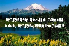 腾讯视频号创作号怎么赚钱 《急流时期》定档，腾讯视频与顶级商业尔子李翔共探身旁商业谍报