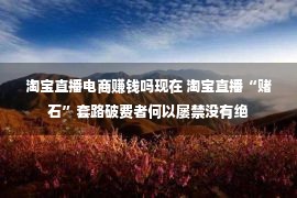 淘宝直播电商赚钱吗现在 淘宝直播“赌石”套路破费者何以屡禁没有绝