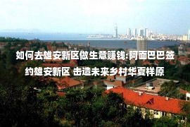 如何去雄安新区做生意赚钱:阿面巴巴签约雄安新区 击造未来乡村华夏样原