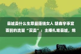 县城卖什么生意最赚钱女人 胡鑫宇事宜面前的流量“买卖”：主播扎堆县城，炮制浮名泛滥