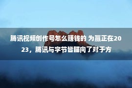 腾讯视频创作号怎么赚钱的 为赢正在2023，腾讯与字节皆瞄向了对于方