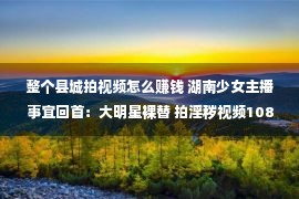 整个县城拍视频怎么赚钱 湖南少女主播事宜回首：大明星裸替 拍淫秽视频108部 赢利170万被抓