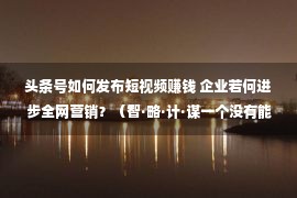 头条号如何发布短视频赚钱 企业若何进步全网营销？（智·略·计·谋一个没有能少）