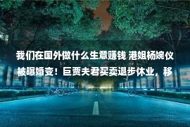 我们在国外做什么生意赚钱 港姐杨婉仪被曝婚变！巨贾夫君买卖退步休业，移居海外转行做教授