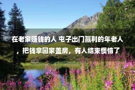 在老家赚钱的人 屯子出门赢利的年老人，把钱拿回家盖房，有人结束懊恼了