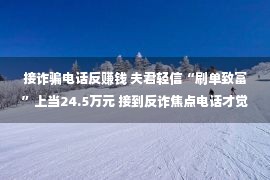 接诈骗电话反赚钱 夫君轻信“刷单致富”上当24.5万元 接到反诈焦点电话才觉醒