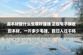 卖木材做什么生意好赚钱 正在屯子接收旧木材，一斤多少毛钱，能日入过千吗？旧木材灵动甚么？