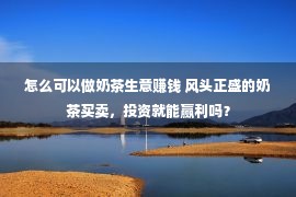 怎么可以做奶茶生意赚钱 风头正盛的奶茶买卖，投资就能赢利吗？