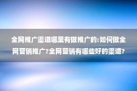 全网推广渠道哪里有做推广的:如何做全网营销推广?全网营销有哪些好的渠道?