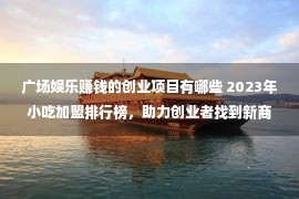 广场娱乐赚钱的创业项目有哪些 2023年小吃加盟排行榜，助力创业者找到新商机！