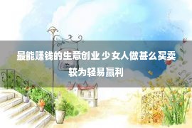 最能赚钱的生意创业 少女人做甚么买卖较为轻易赢利