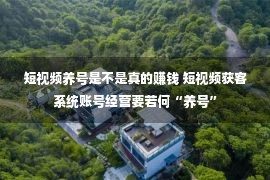 短视频养号是不是真的赚钱 短视频获客系统账号经营要若何“养号”