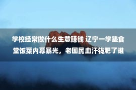 学校经常做什么生意赚钱 辽宁一学塾食堂饭菜内幕暴光，老国民血汗钱肥了谁的腰包