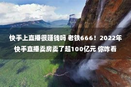 快手上直播很赚钱吗 老铁666！2022年快手直播卖房卖了超100亿元 你咋看