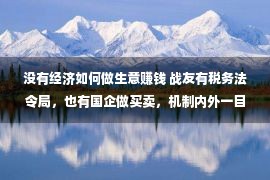 没有经济如何做生意赚钱 战友有税务法令局，也有国企做买卖，机制内外一目明了