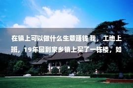 在镇上可以做什么生意赚钱 我，工地上班，19年回到家乡镇上买了一栋楼，如此后悔莫及