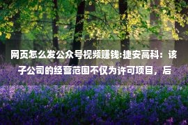 网页怎么发公众号视频赚钱:捷安高科：该子公司的经营范围不仅为许可项目，后续相关业务开展,请关注公司网站及微信公众号