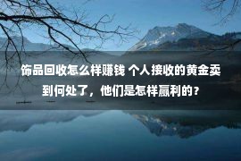 饰品回收怎么样赚钱 个人接收的黄金卖到何处了，他们是怎样赢利的？