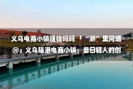 义乌电商小镇赚钱吗吗 「“浙”里问道⑩」义乌陆港电商小镇：昔日轻人的创业妄想照进实际