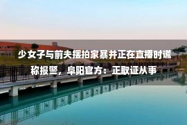  少女子与前夫摆拍家暴并正在直播时谎称报警，阜阳官方：正取证从事