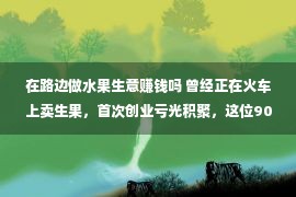 在路边做水果生意赚钱吗 曾经正在火车上卖生果，首次创业亏光积聚，这位90后将东南人参果卖到世界