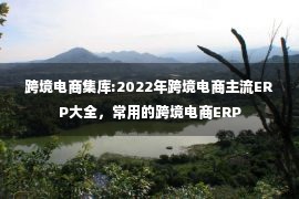 跨境电商集库:2022年跨境电商主流ERP大全，常用的跨境电商ERP