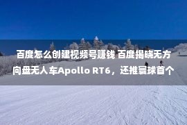 百度怎么创建视频号赚钱 百度揭晓无方向盘无人车Apollo RT6，还推寰球首个航天AI大模子