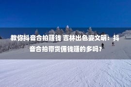 教你抖音合拍赚钱 吉林出色姿文明：抖音合拍带货佣钱赚的多吗？