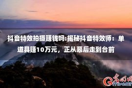 抖音特效拍摄赚钱吗:揭秘抖音特效师：单道具赚10万元，正从幕后走到台前