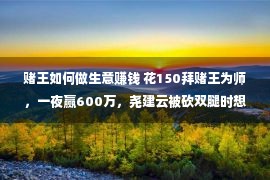 赌王如何做生意赚钱 花150拜赌王为师，一夜赢600万，尧建云被砍双腿时想起徒弟一句话