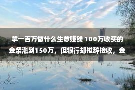 拿一百万做什么生意赚钱 100万收买的金条涨到150万，但银行却推辞接收，金店也只肯出90万