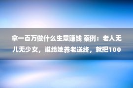 拿一百万做什么生意赚钱 案例：老人无儿无少女，谁给她养老送终，就把100万房产送给谁