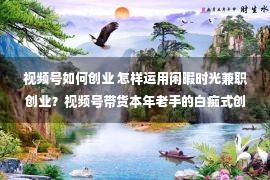 视频号如何创业 怎样运用闲暇时光兼职创业？视频号带货本年老手的白痴式创业项目