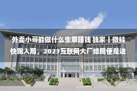 外卖小哥能做什么生意赚钱 独家丨微抖快跑入局，2023互联网大厂结局便是送外卖