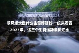 顺风顺水做什么生意好赚钱 一统来看看2023年，这三个生肖运势顺风逆水