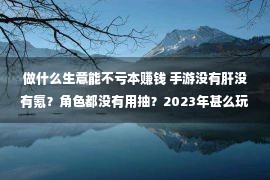 做什么生意能不亏本赚钱 手游没有肝没有氪？角色都没有用抽？2023年甚么玩耍正在做这种折本买卖？