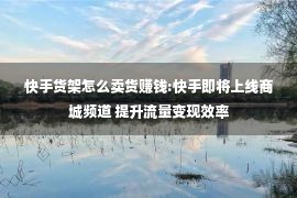 快手货架怎么卖货赚钱:快手即将上线商城频道 提升流量变现效率