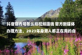 抖音官方号怎么拍视频赚钱 官方新媒体办理方法，2023年身旁人都正在用的自媒体助理