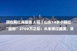 现在网红真赚钱 人间丨山东14岁小网红“圈粉”2700万之后：从未接过商演，没有给自身下定义