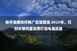 快手直播如何推广流量赚钱 2023年，元村夫若何靠实质打造电商品牌