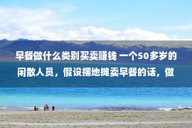 早餐做什么类别买卖赚钱 一个50多岁的闲散人员，假设摆地摊卖早餐的话，做甚么最赢利？